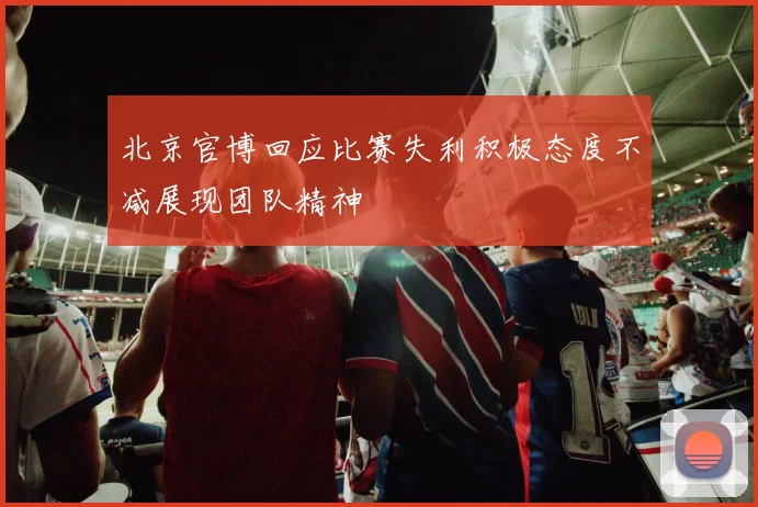 北京官博回应比赛失利积极态度不减展现团队精神