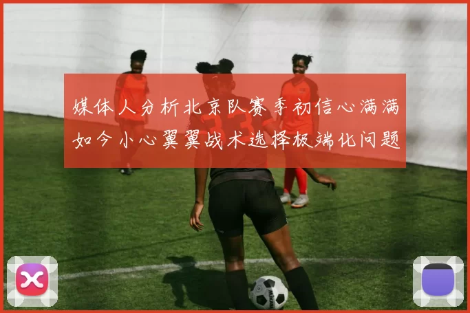 媒体人分析北京队赛季初信心满满如今小心翼翼战术选择极端化问题探讨