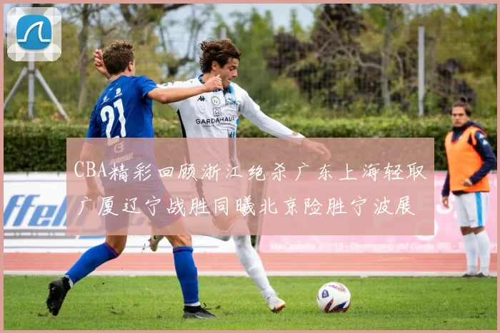 CBA精彩回顾浙江绝杀广东上海轻取广厦辽宁战胜同曦北京险胜宁波展现强队风采