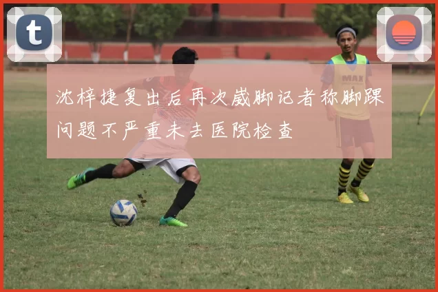 沈梓捷复出后再次崴脚记者称脚踝问题不严重未去医院检查