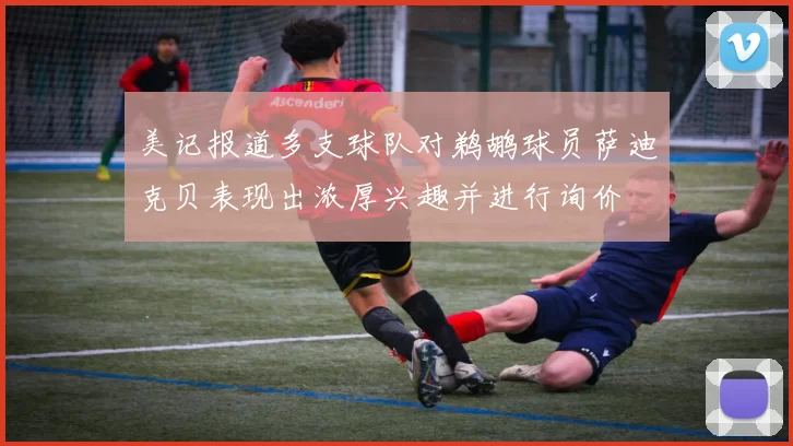 美记报道多支球队对鹈鹕球员萨迪克贝表现出浓厚兴趣并进行询价