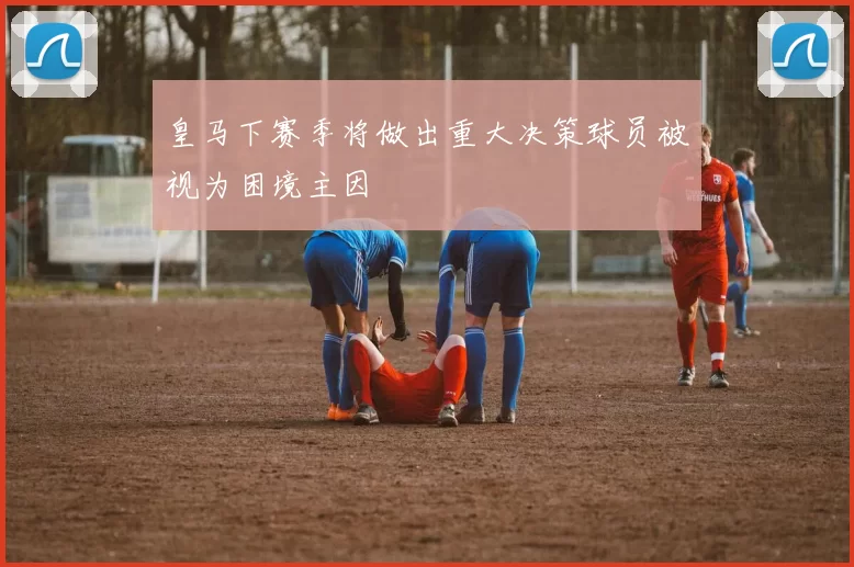 皇马下赛季将做出重大决策球员被视为困境主因