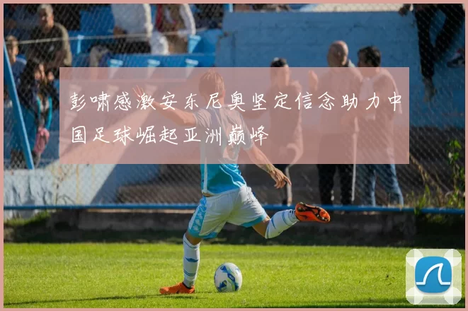 彭啸感激安东尼奥坚定信念助力中国足球崛起亚洲巅峰