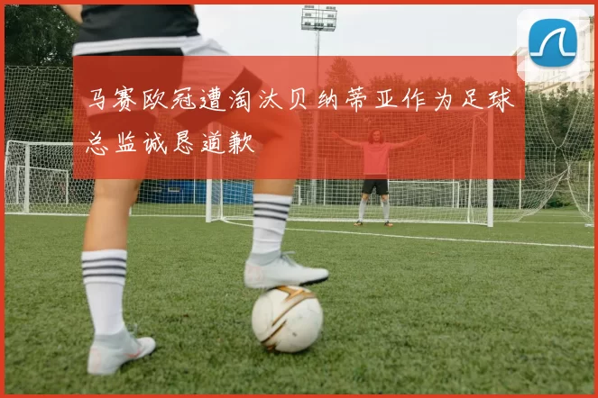 马赛欧冠遭淘汰贝纳蒂亚作为足球总监诚恳道歉