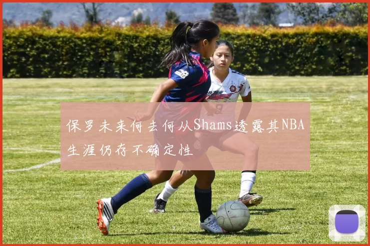 保罗未来何去何从Shams透露其NBA生涯仍存不确定性