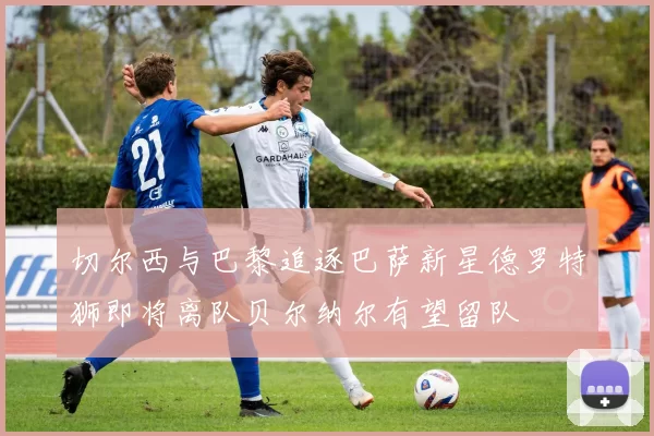 切尔西与巴黎追逐巴萨新星德罗特狮即将离队贝尔纳尔有望留队