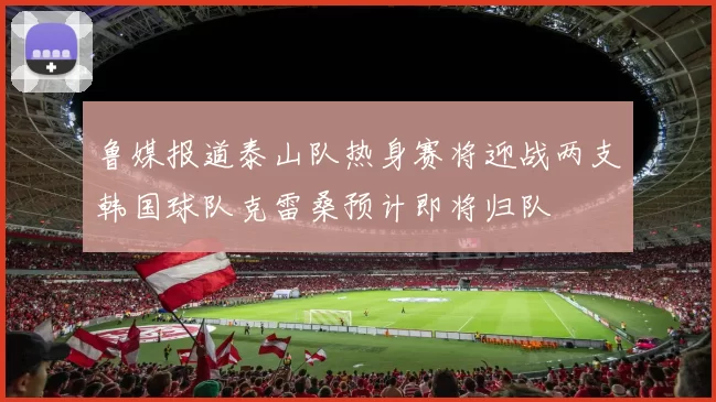 鲁媒报道泰山队热身赛将迎战两支韩国球队克雷桑预计即将归队